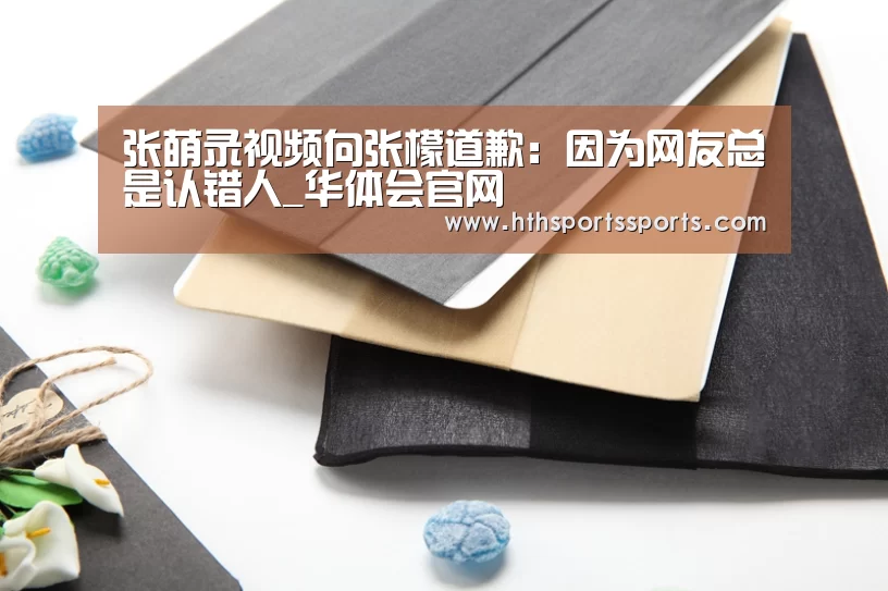张萌录视频向张檬道歉:因为网友总是认错人_华体会官网(图2) 华体会官网