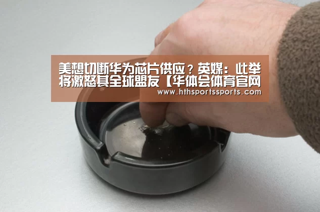 美想切断华为芯片供应?英媒:此举将激怒其全球盟友【华体会体育官网】(图4) 华体会体育